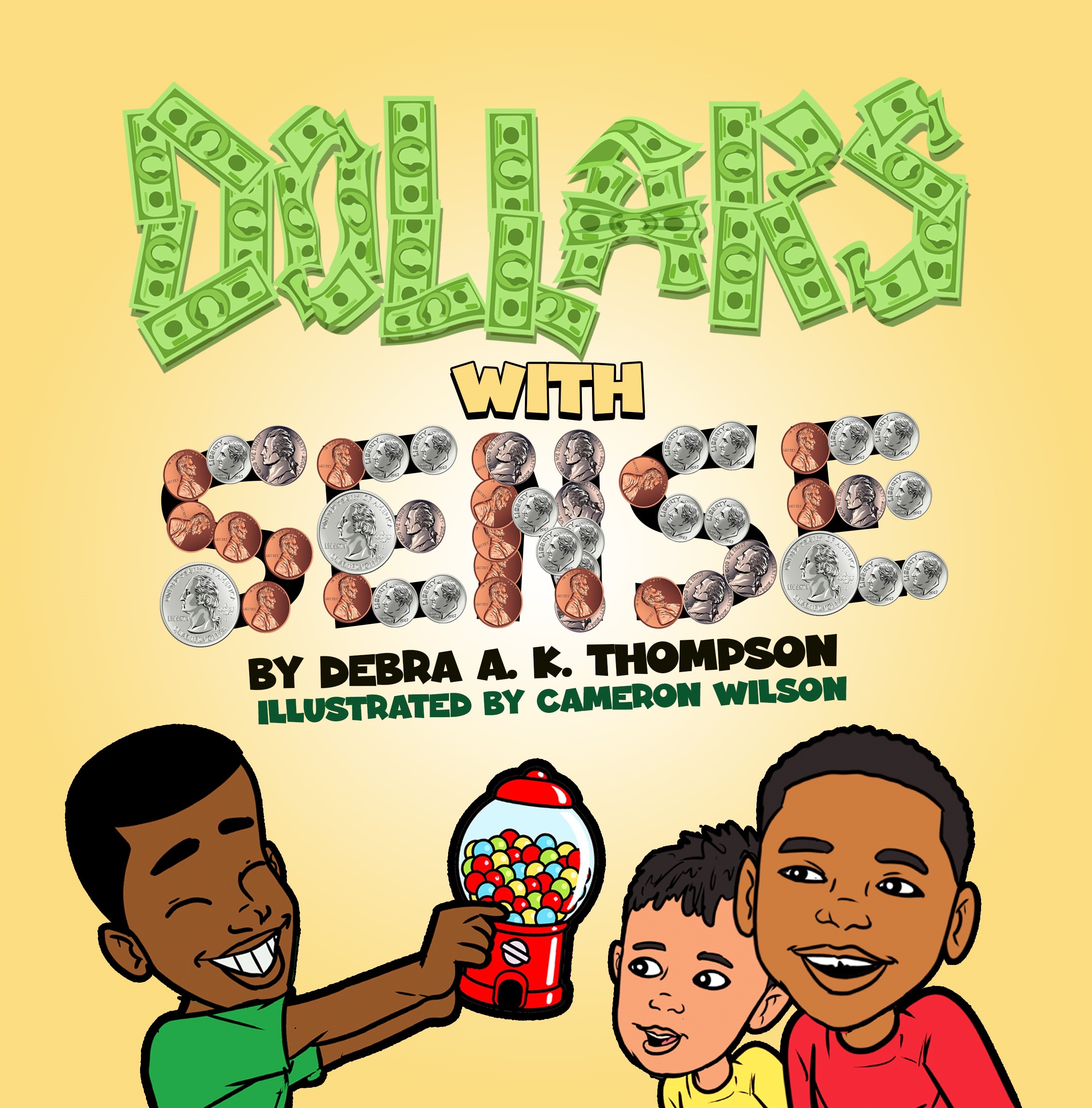 This image features the cover of a children's book titled "Dollars with Sense." The title is creatively displayed with each letter crafted from images of U.S. currency - the "Dollars" part is made up of green dollar bills, while "Sense" is spelled with an assortment of coins. The word "WITH" in a plain font bridges the two concepts. Below the title, it states "BY DEBRA A. K. THOMPSON" and "ILLUSTRATED BY CAMERON WILSON," crediting the author and illustrator. The illustration style is cartoonish and vibrant, showing two young boys on the lower half of the cover. The boy on the left is grinning widely and holding a red gumball machine filled with colorful gumballs, offering it to the younger boy on the right, who looks on with an expression of awe and excitement. The background is a warm yellow, which complements the playful and educational theme of the book.